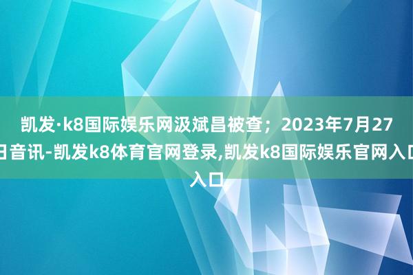 凯发·k8国际娱乐网汲斌昌被查；2023年7月27日音讯-凯发k8体育官网登录,凯发k8国际娱乐官网入口