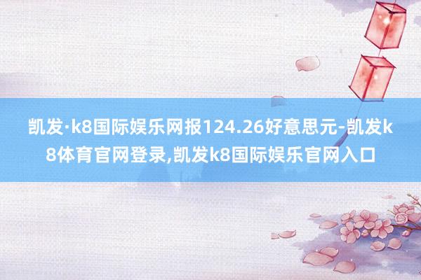 凯发·k8国际娱乐网报124.26好意思元-凯发k8体育官网登录,凯发k8国际娱乐官网入口