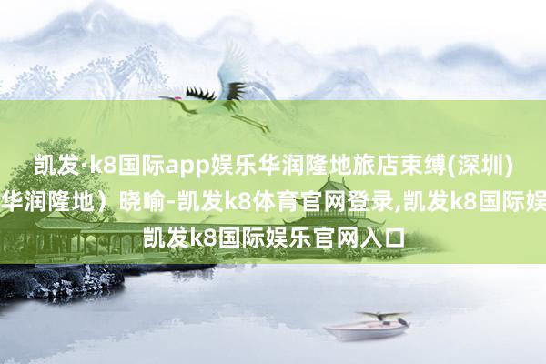 凯发·k8国际app娱乐华润隆地旅店束缚(深圳)有限公司（华润隆地）晓喻-凯发k8体育官网登录,凯发k8国际娱乐官网入口