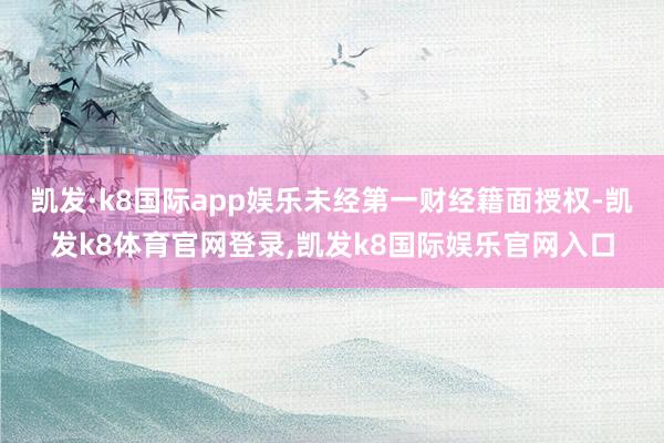 凯发·k8国际app娱乐未经第一财经籍面授权-凯发k8体育官网登录,凯发k8国际娱乐官网入口