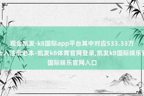 现金凯发·k8国际app平台其中对应533.33万元部分计入注册老本-凯发k8体育官网登录,凯发k8国际娱乐官网入口