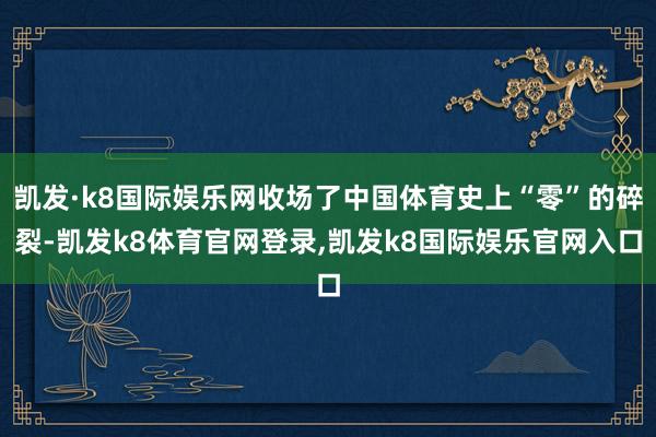 凯发·k8国际娱乐网收场了中国体育史上“零”的碎裂-凯发k8体育官网登录,凯发k8国际娱乐官网入口