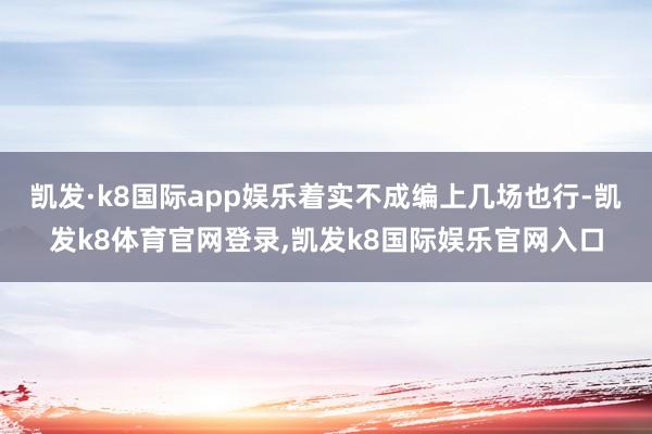 凯发·k8国际app娱乐着实不成编上几场也行-凯发k8体育官网登录,凯发k8国际娱乐官网入口