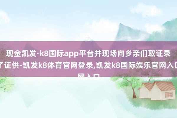 现金凯发·k8国际app平台并现场向乡亲们取证录了证供-凯发k8体育官网登录,凯发k8国际娱乐官网入口