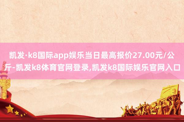 凯发·k8国际app娱乐当日最高报价27.00元/公斤-凯发k8体育官网登录,凯发k8国际娱乐官网入口