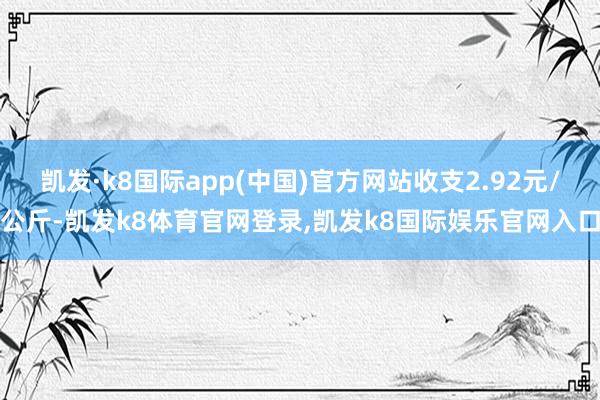 凯发·k8国际app(中国)官方网站收支2.92元/公斤-凯发k8体育官网登录,凯发k8国际娱乐官网入口