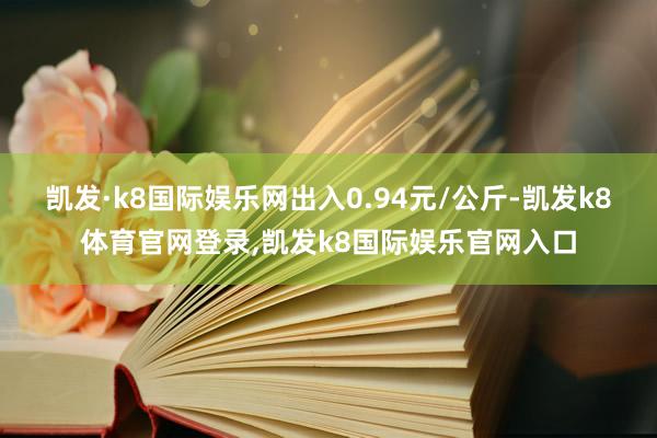 凯发·k8国际娱乐网出入0.94元/公斤-凯发k8体育官网登录,凯发k8国际娱乐官网入口