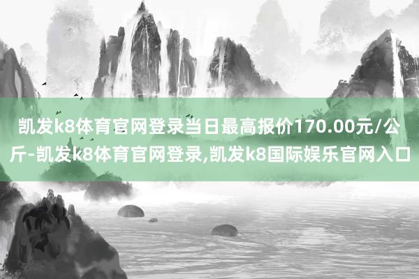 凯发k8体育官网登录当日最高报价170.00元/公斤-凯发k8体育官网登录,凯发k8国际娱乐官网入口