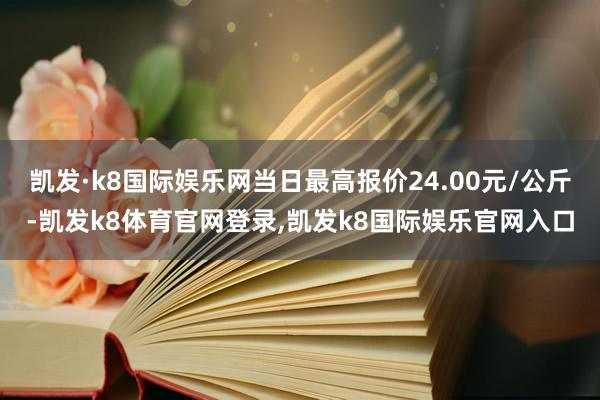 凯发·k8国际娱乐网当日最高报价24.00元/公斤-凯发k8体育官网登录,凯发k8国际娱乐官网入口