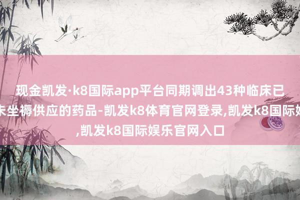 现金凯发·k8国际app平台同期调出43种临床已替代或恒久未坐褥供应的药品-凯发k8体育官网登录,凯发k8国际娱乐官网入口