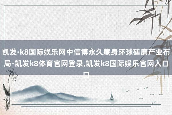 凯发·k8国际娱乐网中信博永久藏身环球磋磨产业布局-凯发k8体育官网登录,凯发k8国际娱乐官网入口