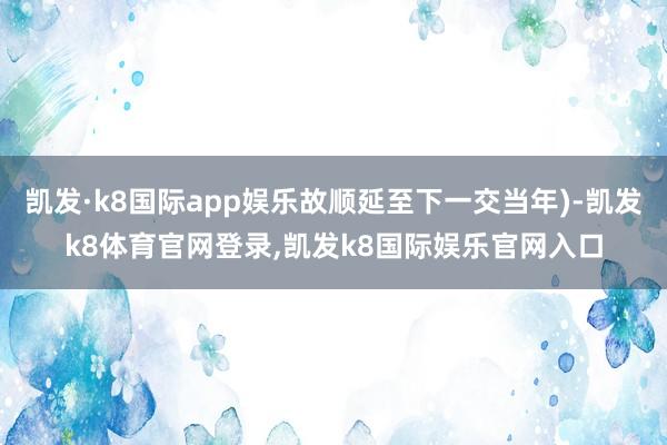 凯发·k8国际app娱乐故顺延至下一交当年)-凯发k8体育官网登录,凯发k8国际娱乐官网入口