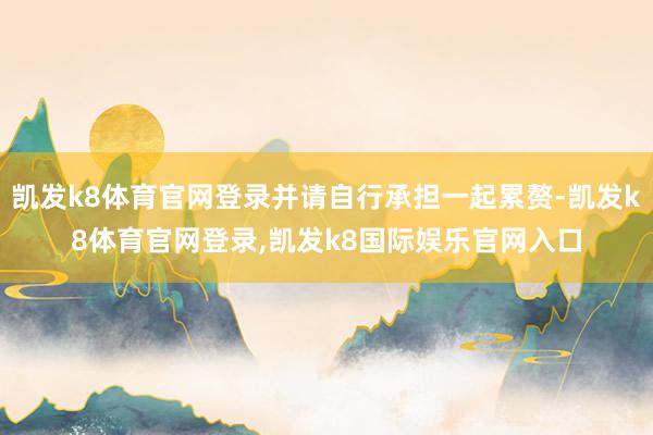 凯发k8体育官网登录并请自行承担一起累赘-凯发k8体育官网登录,凯发k8国际娱乐官网入口