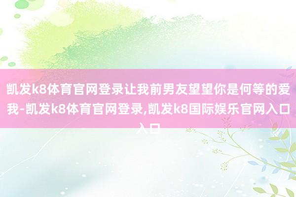 凯发k8体育官网登录让我前男友望望你是何等的爱我-凯发k8体育官网登录,凯发k8国际娱乐官网入口