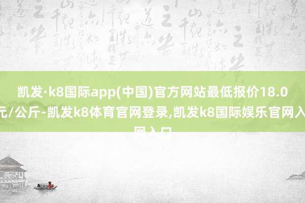 凯发·k8国际app(中国)官方网站最低报价18.00元/公斤-凯发k8体育官网登录,凯发k8国际娱乐官网入口