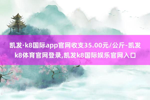 凯发·k8国际app官网收支35.00元/公斤-凯发k8体育官网登录,凯发k8国际娱乐官网入口