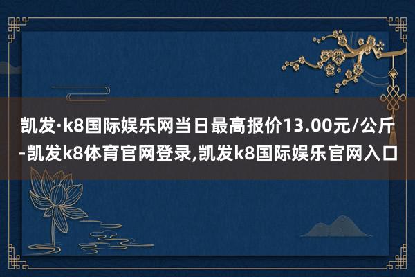 凯发·k8国际娱乐网当日最高报价13.00元/公斤-凯发k8体育官网登录,凯发k8国际娱乐官网入口