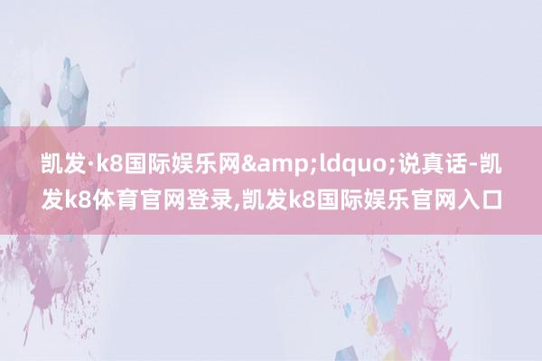 凯发·k8国际娱乐网&ldquo;说真话-凯发k8体育官网登录,凯发k8国际娱乐官网入口