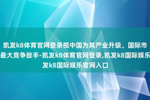 凯发k8体育官网登录视中国为其产业升级、国际市集拓展的最大竞争敌手-凯发k8体育官网登录,凯发k8国际娱乐官网入口
