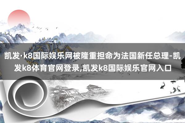 凯发·k8国际娱乐网被隆重担命为法国新任总理-凯发k8体育官网登录,凯发k8国际娱乐官网入口