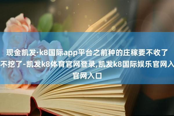 现金凯发·k8国际app平台之前种的庄稼要不收了要不挖了-凯发k8体育官网登录,凯发k8国际娱乐官网入口
