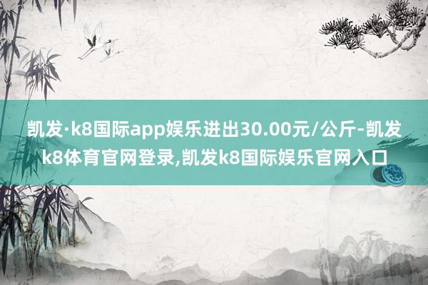 凯发·k8国际app娱乐进出30.00元/公斤-凯发k8体育官网登录,凯发k8国际娱乐官网入口