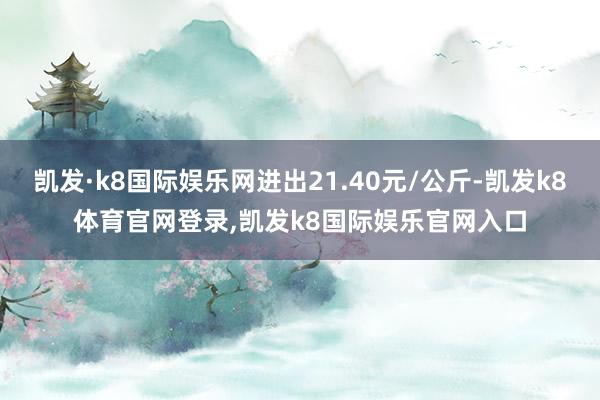 凯发·k8国际娱乐网进出21.40元/公斤-凯发k8体育官网登录,凯发k8国际娱乐官网入口
