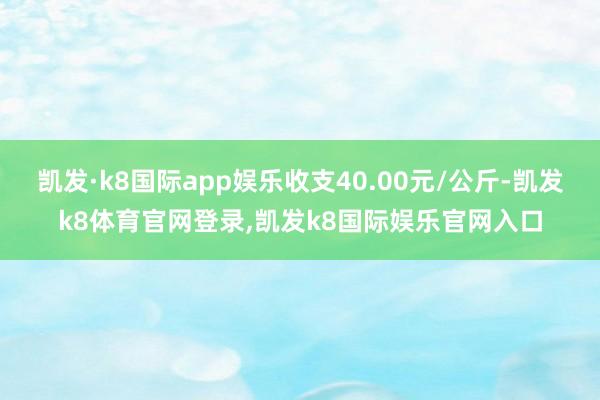 凯发·k8国际app娱乐收支40.00元/公斤-凯发k8体育官网登录,凯发k8国际娱乐官网入口