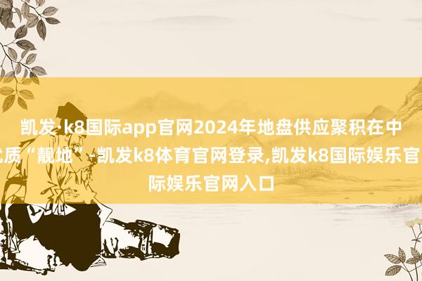 凯发·k8国际app官网2024年地盘供应聚积在中心区优质“靓地”-凯发k8体育官网登录,凯发k8国际娱乐官网入口