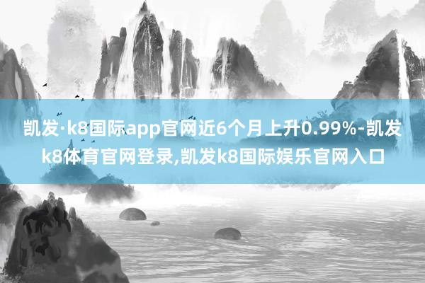 凯发·k8国际app官网近6个月上升0.99%-凯发k8体育官网登录,凯发k8国际娱乐官网入口