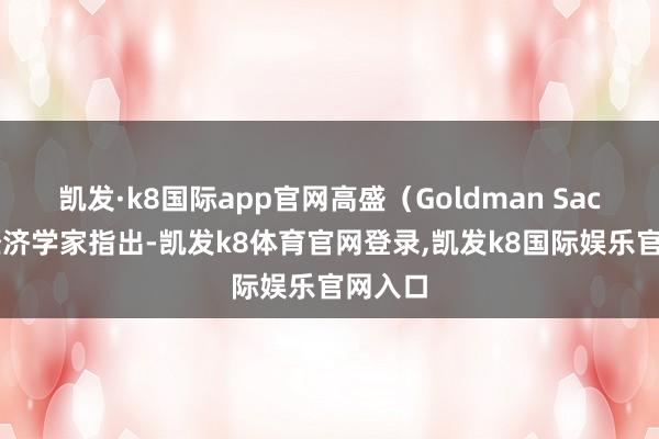 凯发·k8国际app官网高盛（Goldman Sachs）经济学家指出-凯发k8体育官网登录,凯发k8国际娱乐官网入口