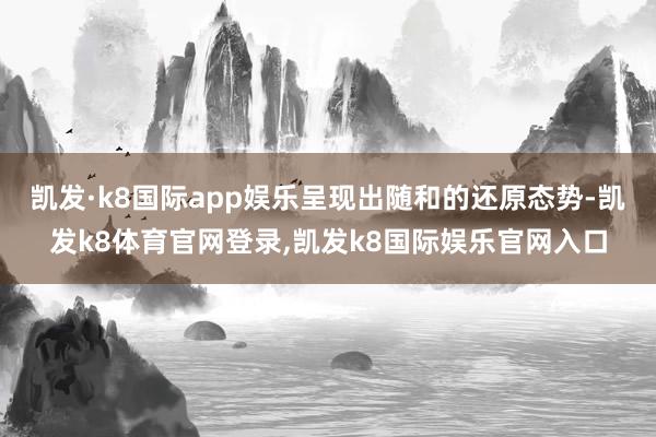 凯发·k8国际app娱乐呈现出随和的还原态势-凯发k8体育官网登录,凯发k8国际娱乐官网入口