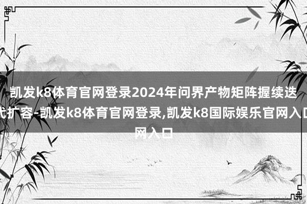 凯发k8体育官网登录2024年问界产物矩阵握续迭代扩容-凯发k8体育官网登录,凯发k8国际娱乐官网入口
