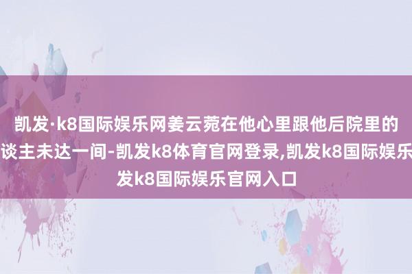 凯发·k8国际娱乐网姜云菀在他心里跟他后院里的那些女东谈主未达一间-凯发k8体育官网登录,凯发k8国际娱乐官网入口