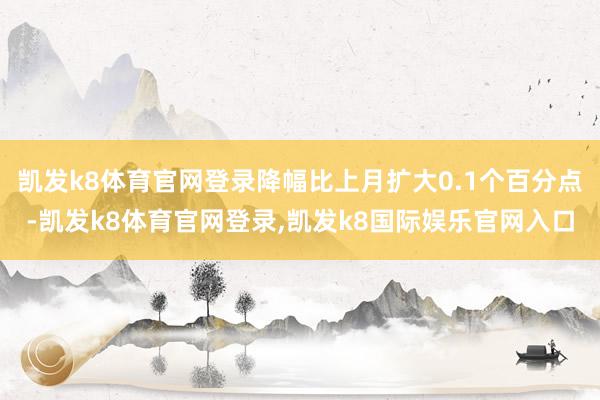 凯发k8体育官网登录降幅比上月扩大0.1个百分点-凯发k8体育官网登录,凯发k8国际娱乐官网入口