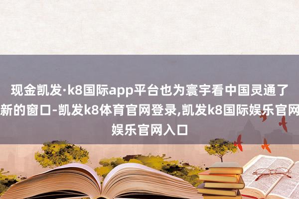现金凯发·k8国际app平台也为寰宇看中国灵通了一个新的窗口-凯发k8体育官网登录,凯发k8国际娱乐官网入口
