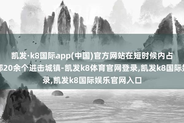 凯发·k8国际app(中国)官方网站在短时候内占领了越南北部20余个进击城镇-凯发k8体育官网登录,凯发k8国际娱乐官网入口