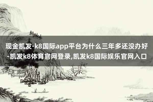 现金凯发·k8国际app平台为什么三年多还没办好-凯发k8体育官网登录,凯发k8国际娱乐官网入口