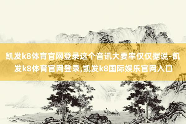凯发k8体育官网登录这个音讯大要率仅仅据说-凯发k8体育官网登录,凯发k8国际娱乐官网入口