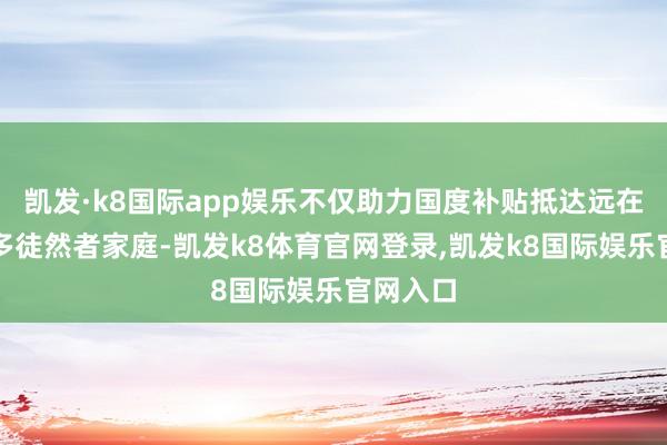 凯发·k8国际app娱乐不仅助力国度补贴抵达远在天边更多徒然者家庭-凯发k8体育官网登录,凯发k8国际娱乐官网入口