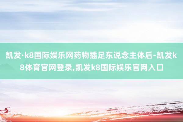 凯发·k8国际娱乐网药物插足东说念主体后-凯发k8体育官网登录,凯发k8国际娱乐官网入口