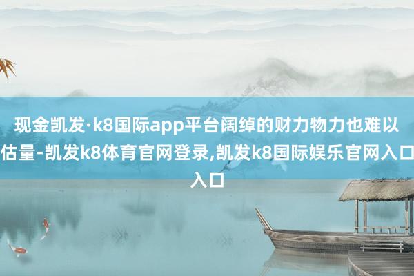 现金凯发·k8国际app平台阔绰的财力物力也难以估量-凯发k8体育官网登录,凯发k8国际娱乐官网入口