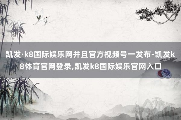 凯发·k8国际娱乐网并且官方视频号一发布-凯发k8体育官网登录,凯发k8国际娱乐官网入口