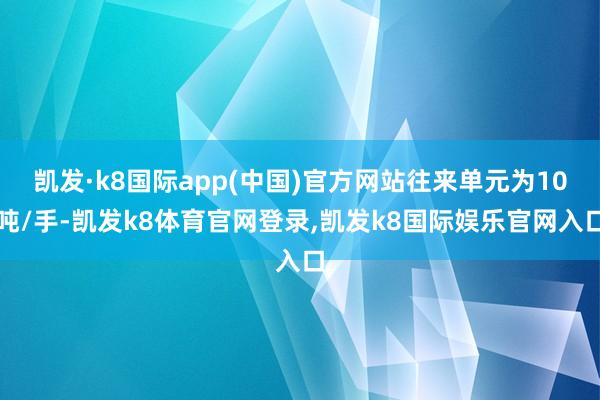 凯发·k8国际app(中国)官方网站往来单元为10吨/手-凯发k8体育官网登录,凯发k8国际娱乐官网入口