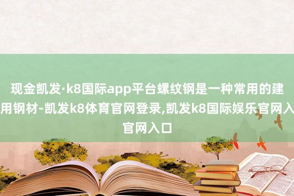 现金凯发·k8国际app平台螺纹钢是一种常用的建筑用钢材-凯发k8体育官网登录,凯发k8国际娱乐官网入口