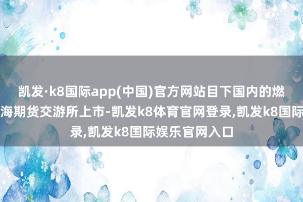 凯发·k8国际app(中国)官方网站目下国内的燃料油期货在上海期货交游所上市-凯发k8体育官网登录,凯发k8国际娱乐官网入口