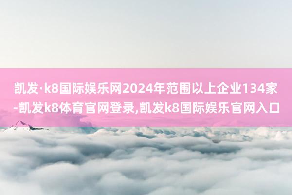 凯发·k8国际娱乐网2024年范围以上企业134家-凯发k8体育官网登录,凯发k8国际娱乐官网入口