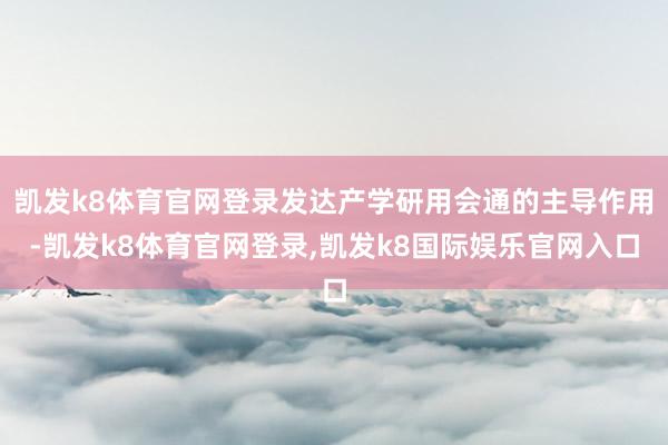 凯发k8体育官网登录发达产学研用会通的主导作用-凯发k8体育官网登录,凯发k8国际娱乐官网入口