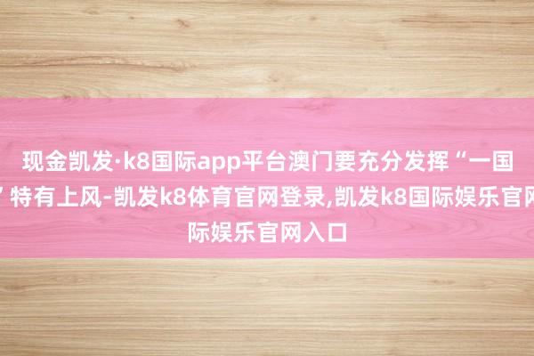 现金凯发·k8国际app平台澳门要充分发挥“一国两制”特有上风-凯发k8体育官网登录,凯发k8国际娱乐官网入口