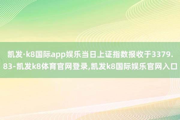 凯发·k8国际app娱乐当日上证指数报收于3379.83-凯发k8体育官网登录,凯发k8国际娱乐官网入口